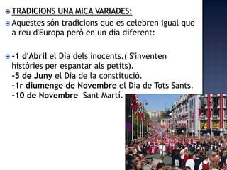  TRADICIONS  UNA MICA VARIADES:
 Aquestes són tradicions que es celebren igual que
  a reu d'Europa però en un dia diferent:

 -1d'Abril el Dia dels inocents.( S'inventen
 històries per espantar als petits).
 -5 de Juny el Dia de la constitució.
 -1r diumenge de Novembre el Dia de Tots Sants.
 -10 de Novembre Sant Martí.
 