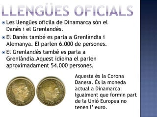  Les llengües oficila de Dinamarca són el
  Danès i el Grenlandès.
 El Danès també es parla a Grenlàndia i
  Alemanya. El parlen 6.000 de persones.
 El Grenlandès també es parla a
  Grenlàndia.Aquest idioma el parlen
  aproximadament 54.000 persones.
                             Aquesta és la Corona
                             Danesa. És la moneda
                             actual a Dinamarca.
                             Igualment que formin part
                             de la Unió Europea no
                             tenen l’ euro.
 
