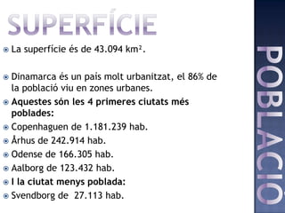    La superfície és de 43.094 km².

 Dinamarca és un país molt urbanitzat, el 86% de
  la població viu en zones urbanes.
 Aquestes són les 4 primeres ciutats més
  poblades:
 Copenhaguen de 1.181.239 hab.
 Århus de 242.914 hab.
 Odense de 166.305 hab.
 Aalborg de 123.432 hab.
 I la ciutat menys poblada:
 Svendborg de 27.113 hab.
 