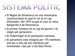  El Regne de Dinamarca és una monarquia
  constitucional en què el rei és el cap
  d'Estatdes. Del 1973 ocupa el tron la reina
  Margarida II de Dinamarca.
 El primer ministre és el cap de govern i és
  elegit pel parlament.
 El Folketinget és el parlament nacional.
 El parlament està integrat per 175 membres
  electes a més de dos membres per
  Grenlàndia i dos per a les Illes Fèroe.
 