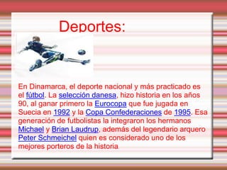 Deportes:
En Dinamarca, el deporte nacional y más practicado es
el fútbol. La selección danesa, hizo historia en los años
90, al ganar primero la Eurocopa que fue jugada en
Suecia en 1992 y la Copa Confederaciones de 1995. Esa
generación de futbolistas la integraron los hermanos
Michael y Brian Laudrup, además del legendario arquero
Peter Schmeichel quien es considerado uno de los
mejores porteros de la historia.
 
