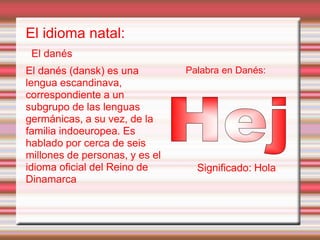 El idioma natal:
El danés
El danés (dansk) es una
lengua escandinava,
correspondiente a un
subgrupo de las lenguas
germánicas, a su vez, de la
familia indoeuropea. Es
hablado por cerca de seis
millones de personas, y es el
idioma oficial del Reino de
Dinamarca
Palabra en Danés:
Significado: Hola
 