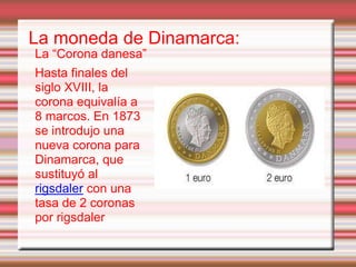 La moneda de Dinamarca:
La “Corona danesa”
Hasta finales del
siglo XVIII, la
corona equivalía a
8 marcos. En 1873
se introdujo una
nueva corona para
Dinamarca, que
sustituyó al
rigsdaler con una
tasa de 2 coronas
por rigsdaler
 
