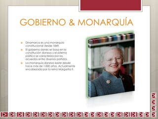 GOBIERNO & MONARQUÍA 
 Dinamarca es una monarquía 
constitucional desde 1849. 
 El gobierno danés se basa en la 
constitución danesa y el sistema 
político se caracteriza por los 
acuerdos entre diversos partidos. 
 La monarquía danesa existe desde 
hace más de 1.000 años. Actualmente 
encabezada por la reina Margarita II. 
 