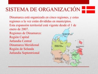 SISTEMA DE ORGANIZACIÓN
Dinamarca está organizada en cinco regiones, y estas
regiones a la vez están divididas en municipios.
Esta expansión territorial está vigente desde el 1 de
enero de 2007.
Regiones de Dinamarca:
Región Capital
Jutlandia Central
Dinamarca Meridional
Región de Selanda
Jutlandia Septentrional
 