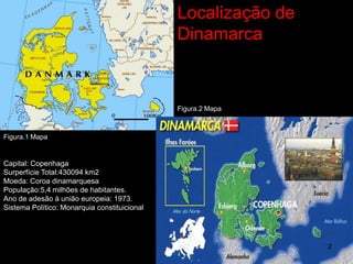 Localização de
                                              Dinamarca



                                              Figura.2 Mapa



Figura.1 Mapa


Capital: Copenhaga
Surperfície Total:430094 km2
Moeda: Coroa dinamarquesa
População:5,4 milhões de habitantes.
Ano de adesão à união europeia: 1973.
Sistema Político: Monarquia constituicional




                                                               2
 