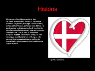 História
A Dinamarca foi unida por volta de 980.
Em vários momentos da história, a Dinamarca
controlou a Inglaterra, Noruega, Suécia, Islândia,
parte das Ilhas Virgens, partes da costa Báltica e o
que é agora o norte da Alemanha. O movimento
liberal e nacional dinamarquês teve seu momento
culminante em 1830, e após as revoluções
europeias de 1848, a Dinamarca tornou-se uma
monarquia constitucional em 1849. Após este
ponto, a Dinamarca adoptou uma política de
neutralidade, permanecendo neutra na Primeira
Guerra Mundial.




                                                       Figura.3 Bandeira


                                                                           3
 