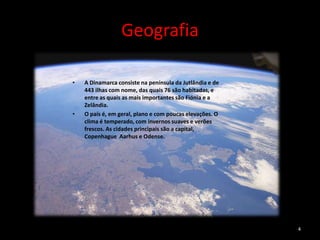 Geografia

•   A Dinamarca consiste na península da Jutlândia e de
    443 ilhas com nome, das quais 76 são habitadas, e
    entre as quais as mais importantes são Fiónia e a
    Zelândia.
•   O país é, em geral, plano e com poucas elevações. O
    clima é temperado, com invernos suaves e verões
    frescos. As cidades principais são a capital,
    Copenhague Aarhus e Odense.




                                                          4
 