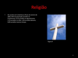 Religião
•   De acordo com estatísticas oficiais de Janeiro de
    2002, 85% da população acredita no
    Cristianismo, 9,1% acredita no Agnosticismo,
    3,7% acredita no Islão, 1,4% acredita Ateísmo,
    0,8% acredita noutras crenças.




                                                        Figura.4




                                                                   5
 