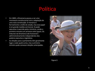 Política
•   Em 1849, a Dinamarca passou a ser uma
    monarquia constitucional com a adaptação de
    uma nova constituição. O monarca é
    formalmente o chefe de estado, mas esse papel
    é em grande medida cerimonial. O poder
    executivo é exercido pelos ministros, sendo o
    primeiro-ministro um primeiro entre iguais. Os
    tribunais da Dinamarca são funcional e
    administrativamente independentes dos
    poderes executivo e legislativo.
•   As eleições para o parlamento têm geralmente
    lugar a cada quatro anos, mas o primeiro-
    ministro pode convocar eleições antecipadas.




                                                     Figura.5



                                                                6
 