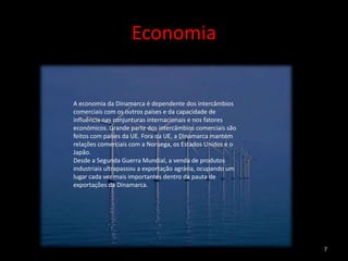 Economia


A economia da Dinamarca é dependente dos intercâmbios
comerciais com os outros países e da capacidade de
influência nas conjunturas internacionais e nos fatores
económicos. Grande parte dos intercâmbios comerciais são
feitos com países da UE. Fora da UE, a Dinamarca mantém
relações comerciais com a Noruega, os Estados Unidos e o
Japão.
Desde a Segunda Guerra Mundial, a venda de produtos
industriais ultrapassou a exportação agrária, ocupando um
lugar cada vez mais importantes dentro da pauta de
exportações da Dinamarca.




                                                            7
 