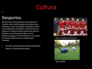 .
                                           Cultura
Desportos
Na Dinamarca são praticados vários desporto:
Futebol, vela e outros desportos aquáticos são
populares, assim como golfe e desportos indoor,
como badminton, handebol, e várias formas de
ginástica. O piloto de maior sucesso de todos os
tempos nas 24 Horas de Le Mans, com 8
primeiros lugares, é Tom Kristensen e na estrada
a Dinamarca ganhou vários campeonatos              Figura.7 Equipa da Dinamarca
mundiais.

•   Em 1992 a Seleção Dinamarquesa de futebol
    venceu o Campeonato Europeu.




                                                   Figura.8 golfe

                                                                                  9
 