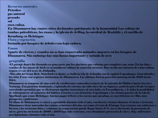 geografía El paisaje danés fue formado en gran parte por los glaciares que cubrían por completo esta zona. En las idas y venidas de las masas de hielo se acumularon colinas de material arenoso. Hoy en día un cinturón de estas colinas separa el este del oeste de Jutlandia. Más allá del Gran Belt, Storebælt en danés, se halla la isla de Selandia con la capital Copenhague. Groenlandia y las islas Feroe son regiones autónomas de Dinamarca. Las últimas fueron posesión noruega desde 1035 hasta 1814. Dinamarca se compone de una serie de estriberones colocados a través de la entrada del Báltico hacia Suecia y Noruega. Esa posición dominante, explotada al extremo, ha sido clave de su riqueza y poderío pues desde tiempos ancestrales permitía que se efectuaran rápidas incursiones al otro lado, en Escandinavia, y le daba la posibilidad de sobreponerse al comercio del báltico. Gracias a esa situación, Copenhague y los demás puertos de la isla de Sjaelland, que como Helsingor, hacían pagar tributo a los navíos que pasaban, se convirtieron en villas muy prosperas y poderosas. El clima de Dinamarca es suave y agradable durante todo el año, con fuertes vientos durante el otoño e invierno. Dinamarca tiene marcadas las cuatro estaciones del año, así como el resto de Europa. Los veranos son calurosos y frescos y los inviernos fríos y ventosos, la temperatura puede llegar hasta -8 °C, no es frecuente la presencia de nieve, pero los invierno de 2009 y 2010 han sido extremos, con abundante presencia de nieve. Hay suficientes precipitaciones durante todo el año. Recursos naturales Petróleo gas natural pescado sal roca caliza. En Dinamarca hay cuatro sitios declarados patrimonio de la humanidad Las colinas de tumbas paleolíticas, las runas y la iglesia de Jelling, la catedral de Roskilde y el castillo de Kronborg en Helsingør . Flora y vegetación formada por bosques de árboles con hoja caduca. Fauna  Aparte de ciervos y venados no se han conservado animales mayores en los bosques de Dinamarca. Sin embargo hay una fauna importante y variada de aves . 