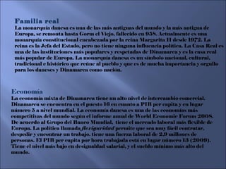 Economía  La economía mixta de Dinamarca tiene un alto nivel de intercambio comercial. Dinamarca se encuentra en el puesto 16 en cuanto a PIB per capita y en lugar número 5 a nivel mundial. La economía danesa es una de las economías más competitivas del mundo según el informe anual de World Economic Forum 2008. De acuerdo al Grupo del Banco Mundial,  tiene el mercado laboral más flexible de Europa. La política llamada  flexiguridad  permite que sea muy fácil contratar, despedir y encontrar un trabajo. tiene una fuerza laboral de 2,9 millones de personas. El PIB per capita por hora trabajada está en lugar número 13 (2009). Tiene el nivel más bajo en desigualdad salarial, y el sueldo mínimo más alto del mundo. Familia real La monarquía danesa es una de las más antiguas del mundo y la más antigua de Europa, se remonta hasta Gorm el Viejo, fallecido en 958. Actualmente es una monarquía constitucional encabezada por la reina Margarita II desde 1972. La reina es la Jefa del Estado, pero no tiene ninguna influencia política. La Casa Real es una de las instituciones más populares y respetadas de Dinamarca y es la casa real más popular de Europa. La monarquía danesa es un símbolo nacional, cultural, tradicional e histórico que reúne al pueblo y que es de mucha importancia y orgullo para los daneses y Dinamarca como nación.   