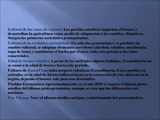 Cultura de los vasos de embudo  Los pueblos nórdicos importan el bronce y desarrollan la agricultura como medio de adaptación a los cambios climáticos. Surgen las primeras sociedades jerarquizadas. Cultura de la cerámica encordelada  En sólo dos generaciones se produce un cambio cultural, se adoptan elementos novedosos (alcohol, caballos, metalurgia, ropa de lana) y cambiaron el hacha por el arco, todo esto gracias a las rutas comerciales. Edad de bronce nórdica  A pesar de los múltiples objetos hallados, Escandinavia no se sumó a la edad de bronce hasta este periodo. Cultura de  Jastorf L os indoeuropeos colonizan Escandinavia. Estos pueblos ya entrados en la edad de hierro influenciaron en la extracción de este mineral en la región, dejando el bronce solo para uso decorativo. Pueblos Germánicos Aproximadamente en el año 200 se separa el idioma proto-nórdico del idioma proto-germánico, aunque se cree que las diferencias son mínimas. Era Vikinga  Nace el idioma nórdico antiguo, evolucionando del proto-nórdico.  