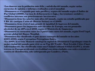 Los daneses son la población más feliz y satisfecha del mundo, según varias encuestas de opinión e informes realizados a nivel mundial. Dinamarca es el segundo país más pacífico y seguro del mundo según el Índice de Paz Global (2009). La tasa de delincuencia es baja, y las tensiones sociales y conflictos internos son prácticamente inexistentes. Dinamarca tiene los salarios más altos del mundo, según un estudio publicado por UBS AG (antigua  Unión de Bancos Suizos ) en el 2009. Dinamarca tiene el nivel más grande de igualdad de ingresos del mundo. Dinamarca posee los impuestos más elevados de Europa, con un promedio alrededor de un 46% en el 2011, según el Ministerio de Impuestos. Dinamarca se encuentra entre los 5 países más caros del mundo, según Fred Vogel, gerente global del Banco Mundial. Dinamarca fue clasificado el país menos corrupto del mundo en los años 2008-2010, según Corruption Perceptions Índex. En 2008, la revista Monocle catalogó la capital de Dinamarca Copenhague como la mejor ciudad del mundo para vivir en su Top 20 World's Most Livable Cities Chart. Adicionalmente, fue clasificada como una Ciudad Cultural Global (GaWC), siendo tercera en Europa occidental, en rivalidad con otras ciudades con sedes centrales o centros de distribución, sólo sobrepasada por Londres y París. 