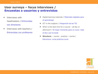 UDDANNELSER I UDVIKLING – www.ucl.dk
User surveys – focus interviews /
Encuestas a usuarios y entrevistas
Interviews with
headmasters / Entrevistas
con directores
Interviews with teachers /
Entrevistas con profesores
Digital learning materials / Materiales digitales para
el aprendizaje
ICT in the subjects / Integración de las TIC
When is the best time for a course – all day or
afternoon? / El mejor momento para un curso: todo
el día o por la tarde
Structure: – course – practice – course /
Estructura: curso-práctica-curso
04-06-13 side 24
 