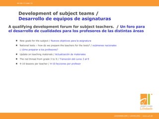 UDDANNELSER I UDVIKLING – www.ucl.dk
Development of subject teams /
Desarrollo de equipos de asignaturas
New goals for the subject / Nuevos objetivos para la asignatura
National tests – how do we prepare the teachers for the tests? / exámenes nacionales
¿ cómo preparar a los profesores?
Update on teaching materials / Actualización de materiales
The red thread from grade 3 to 9 / Transición del curso 3 al 9
4-10 lessons per teacher / 4-10 lecciones por profesor
04-06-13 side 32
A qualifying development forum for subject teachers. / Un foro para
el desarrollo de cualidades para los profesores de las distintas áreas
 