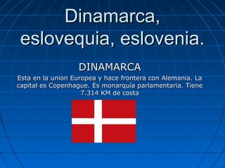 Dinamarca,
eslovequia, eslovenia.
DINAMARCA
Esta en la union Europea y hace frontera con Alemania. La
capital es Copenhague. Es monarquía parlamentaria. Tiene
7.314 KM de costa

 