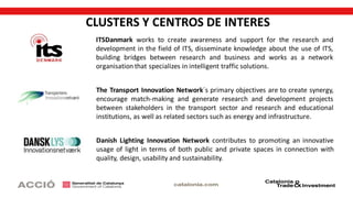 CLUSTERS Y CENTROS DE INTERES
Danish Lighting Innovation Network contributes to promoting an innovative
usage of light in terms of both public and private spaces in connection with
quality, design, usability and sustainability.
The Transport Innovation Network´s primary objectives are to create synergy,
encourage match-making and generate research and development projects
between stakeholders in the transport sector and research and educational
institutions, as well as related sectors such as energy and infrastructure.
ITSDanmark works to create awareness and support for the research and
development in the field of ITS, disseminate knowledge about the use of ITS,
building bridges between research and business and works as a network
organisation that specializes in intelligent traffic solutions.
 
