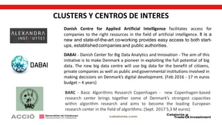 CLUSTERS Y CENTROS DE INTERES
DABAI - Danish Center for Big Data Analytics and Innovation - The aim of this
initiative is to make Denmark a pioneer in exploiting the full potential of big
data. The new big data centre will use big data for the benefit of citizens,
private companies as well as public and governmental institutions involved in
making decisions on Denmark’s digital development. (Feb 2016 - 17 m euros
budget – 4 years)
Danish Centre for Applied Artificial Intelligence facilitates access for
companies to the right resources in the field of artificial intelligence. It is a
new and state-of-the-art co-working provides easy access to both start-
ups, established companies and public authorities.
BARC - Basic Algorithms Research Copenhagen - new Copenhagen-based
research center brings together some of Denmark’s strongest capacities
within algorithm research and aims to become the leading European
research center in the field of algorithms. (Sept. 2017 5,3 M euros)
 