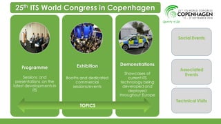 Programme
Sessions and
presentations on the
latest developments in
ITS
Exhibition
Booths and dedicated
commercial
sessions/events
Demonstrations
Showcases of
current ITS
technology being
developed and
deployed
throughout Europe
25th ITS World Congress in Copenhagen
Social Events
Associated
Events
Technical Visits
TOPICS
 