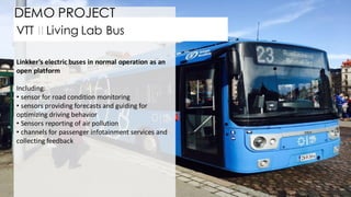 26
Linkker’s electric buses in normal operation as an
open platform
Including:
• sensor for road condition monitoring
• sensors providing forecasts and guiding for
optimizing driving behavior
• Sensors reporting of air pollution
• channels for passenger infotainment services and
collecting feedback
VTT II Living Lab Bus
DEMO PROJECT
 