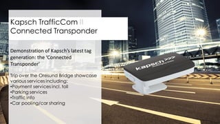 27
Kapsch TrafficCom II
Connected Transponder
Demonstration of Kapsch’s latest tag
generation: the ‘Connected
Transponder’
Trip over the Oresund Bridge showcase
various services including:
•Payment services incl. toll
•Parking services
•Traffic info
•Car pooling/car sharing
 