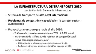 LA INFRAESTRUCTURA DE TRANSPORTE 2030
por La Comisión Danesa de Infraestructura
- Sistema de transporte de alto nivel internacional
- Problemas de congestión y capacidad en la carretera están
aumentando
- Pronósticosmuestran que hacia el año 2030:
- Tráficoen las carreterasaumente un 70%  2.2% anual
- Incrementos de tráfico, puede resultar encongestióntotal
- Nueva tecnología podrá mejorar:
- Utilización de la infraestructuraexistente conun 5-10%
- Reducirel númerode accidentesdetráfico hasta en un 30%
 