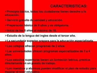 CARACTERISTICAS: Principio básico, todos los ciudadanos tienen derecho a la educación. Servicio gratuito de sanidad y educación. Preparación básica de 9 años y es obligatoria. Inicio de los 6 años al máximo de 18. Estudio de la lengua del ingles desde el tercer año. La secundaria superior prepara para la educación especializada. Los colegios ofrecen programas de 2 años. Las universidades ofrecen programas especializados de 3 a 4 años. Los estudios superiores tienen un formación teórica, practica directamente en un puesto de trabajo. Los maestros y alumnos pueden modificar el plan de estudio para mejorar el nivel educativo.