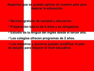Aspectos que se pueden aplicar en nuestro país para mejorar la educación. Servicio gratuito de sanidad y educación. Preparación básica de 9 años y es obligatoria. Estudio de la lengua del ingles desde el tercer año. Los colegios ofrecen programas de 2 años. Los maestros y alumnos pueden modificar el plan de estudio para mejorar el nivel educativo.