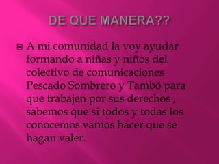 DE QUE MANERA??A mi comunidad la voy ayudar formando a niñas y niños del colectivo de comunicaciones Pescado Sombrero y Tambó para que trabajen por sus derechos , sabemos que si todos y todas los conocemos vamos hacer que se hagan valer.