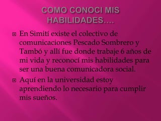 COMO CONOCI MIS HABILIDADES….En Simití existe el colectivo de comunicaciones Pescado Sombrero y Tambó y allí fue donde trabaje 6 años de mi vida y reconocí mis habilidades para ser una buena comunicadora social.Aquí en la universidad estoy aprendiendo lo necesario para cumplir mis sueños.