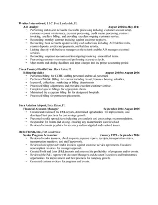 Meritas International, LLC. Fort. Lauderdale,FL
A/R Analyst August 2006 to May 2011
• Performing end-to-end accounts receivable processing including customer account setup,
customer account maintenance, payment processing, credit memo processing, contract
invoicing, ancillary billing, and providing excellent ongoing customer service.
• Reconciling monthly contract invoicing against customer registers.
• Reconciling bank accounts against weekly cash collections including ACH debit/credits,
counter deposits, credit card payments, and lockbox activity.
• Liaising directly with business managers at the schools and the A/R manager at central
services.
• Reconciling suspense accounts and investigating/resolving unidentified items.
• Processing customer statements and performing accuracy checks.
• Meet month end closing deadlines and input charges into the proper accounting period
Cross Country Health Care, Boca Raton,FL
Billing Specialist August 2005 to August 2006
• Performed billing for CCHC staffing personnel and travel personnel.
• Performed Mobile Billing for revenue including travel, bonuses, housing subsidies,
• In payroll, collections, marketing or billing departments
• Processed billing adjustments and provided excellent customer service.
• Completed special billings for appropriate clients.
• Maintained the exception billing list for designated hospitals.
• Processed billing for permanent placements.
Boca Aviation Airport, Boca Raton,FL
Financial Accounts Manager September 2004-August2005
• Created and reviewed the P&L reports,determined opportunities for improvement, and
developed best practices for cost savings growth.
• Presented weekly spreadsheets indicating cost analysis and cost savings recommendations.
• Responsible for month-end closing, ensuring any discrepancies were resolved
• Reviewed accounts payables for accuracy and investigated and resolved issues.
Hello Florida, Inc.,Fort Lauderdale
Senior Program Accountant January 1999 – September 2004
• Reviewed vendor invoices, check requests,expense reports, receipts, transportation orders,
transportation manifests, and staff paperwork.
• Reviewed and approved vendor invoices against customer service agreements. Escalated
noncompliant invoices for manager approval.
• Created Profit and Loss (P&L) reports and assessed the profitability of programs and/or events.
• Reviewed the P&L reports with Account Managers and Account Executives and brainstormed
opportunities for improvement and best practices for company growth.
• Generated custom invoices for programs and events.
 