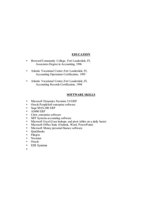 EDUCATION
• Broward Community College, Fort Lauderdale, FL
Associates Degree in Accounting, 1996
• Atlantic Vocational Center,Fort Lauderdale, FL
Accounting Operations Certification, 1995
• Atlantic Vocational Center,Fort Lauderdale, FL
Accounting Records Certification, 1994
SOFTWARE SKILLS
• Microsoft Dynamics Navision 5.0 ERP
• Oracle PeopleSoft enterprise software
• Sage MAS-200 ERP
• AS400 ERP
• Citrix enterprise software
• SBT Systems accounting software
• Microsoft Excel (I use lookups and pivot tables on a daily basis)
• Microsoft Office Suite (Outlook, Word, PowerPoint)
• Microsoft Money personal finance software
• Quickbooks
• Flitejets
• Navision
• Oracle
• EDI Systems
•
 