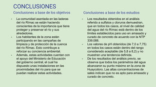 CONCLUSIONES
- Los resultados obtenidos en el análisis
referido a sulfatos y cloruros demuestran,
que en todos los casos, el nivel de calidad
del agua del río Rímac está dentro de los
límites establecidos para uso en amasado y
curado de concreto de acuerdo con la NTP
339.088.
- Los valores de pH obtenidos (de 7,0 a 7,75)
en todos los casos están dentro del rango
considerado aceptable (de 5,8 a 8,2) y no
muestran una tendencia definida.
- De los resultados del análisis previo, se
observa que todos los parámetros del agua
alcanzaron su punto máximo en la zona de
Huaycoloro. Las altas concentraciones de
sales indican que no es apto para amasado y
curado de concreto.
- La comunidad asentada en las laderas
del río Rímac se están haciendo
conscientes de la importancia que tiene
proteger y preservar el río y sus
alrededores.
- Los habitantes de la zona están
participando en las campañas de
limpieza y de protección de la cuenca
del río Rímac. Esto contribuye a
reforzar su conciencia ambiental.
- Además, estas actividades cuentan con
el apoyo del Ministerio de Educación
del gobierno central, el cual ha
dispuesto unas instalaciones en las
proximidades del río para que se
puedan realizar estas actividades.
Conclusiones a base de los objetivos Conclusiones a base de los estudios
 