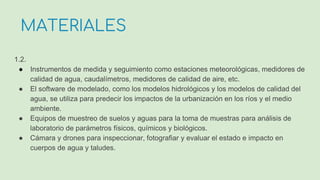1.2.
● Instrumentos de medida y seguimiento como estaciones meteorológicas, medidores de
calidad de agua, caudalímetros, medidores de calidad de aire, etc.
● El software de modelado, como los modelos hidrológicos y los modelos de calidad del
agua, se utiliza para predecir los impactos de la urbanización en los ríos y el medio
ambiente.
● Equipos de muestreo de suelos y aguas para la toma de muestras para análisis de
laboratorio de parámetros físicos, químicos y biológicos.
● Cámara y drones para inspeccionar, fotografiar y evaluar el estado e impacto en
cuerpos de agua y taludes.
MATERIALES
 