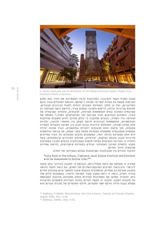 51 
9. Center Courtyard and the Windtower at the Masdar Institute Campus, Masdar City. 
Architect: Foster & partners. 
מענה לטווח הקצר והבינוני. המורכבות הרבה המאפיינת את העיר ואת תחום 
הקיימות מקשה על בחינת תשריטי פעולה ויישומם. הכוחות הפועלים בעיר הינם 
הטרוגניים, ועל כן חלקי המערכת השונים יכולים לפעול בכיוונים מנוגדים. 
לפיתוח מדיניות יעילה, ליישום ולשינוי מגמות בעיר, נדרשת גישה משולבת רב 
מערכתית המהווה בסיס להתפתחות חברתית, תרבותית, כלכלית וסביבתית של 
העיר. היסודות הנדרשים לעיר מקיימת לפי התיאורטיקן דפרה, 38 המנתח את 
תרחישי עיר העתיד, נובעים מההבנה כי עולם מורכב דורש תשובות מורכבות 
והוליסטיות. ההתפתחות העירונית חייבת לשלב בין החומרי לרוחני, ולהיות 
חלק מחזון חברתי. התנהלות עירונית נכונה תנוע בין חשיבה גלובלית לעשייה 
מקומית, תוך פיתוח זהות תרבותית ייחודית וגלוקאלית. העיר מהווה יחידה 
עצמאית אוטונומית ומתפקדת כמערכת שלמה בפני עצמה, אך בגישה הוליסטית 
היא חלק ממערכת גדולה יותר. המשתנים הרבים הפועלים על העיר מחייבים 
מדיניות תכנון מונחת גמישות, יצירתיות, פתיחות לשינויים ובינתחומית. בשל 
ההכרה כי הצריכה והשימוש הבלתי מושכל בטכנולוגיה גורמים לשינוי במערכות 
הטבע ולהפרת האיזון האקולוגי הנדרש במערכת סימביוטית, נדרשת אחריות 
סביבתית כדרך החיים. 
החיבור הנדרש בין טכנולוגיה וסביבתנות מגולם באמירתו של דפרה: 
"City form in the future, I believe, must follow function and function 
will be reassessed to follow life."39 
אמירה זו משלבת את גישת המודרניזם, הגורסת כי התכנון העירוני נותן מענה 
ליניארי ורציונאלי לצרכים הפונקציונאליים של האדם, עם גישה רחבה הרואה 
בתכנון מערכת רב ממדית, אדפטיבית הנותנת מענה להמשך קיום מערכות החיים 
בכדור הארץ. גישה זו רואה בטבע מקור השראה ולימוד. באמצעות כלים אלו 
ניתן להעריך מחדש את הפתרונות לצרכים כחלק ממערכת מורכבת המבוססת 
על תובנות הטבע. תובנה זו תקפה לערים בהווה הצורכות משאבים ומייצרות 
פסולת בקנה מידה והיקף חסר התקדים. חילוף החומרים של מרבית הערים הוא 
38. Daffara, P.(2004). Macrohistory and City Futures. Journal of Futures Studies, 
August 2004, 9(1). p.34. 
39. Daffara. (2004). Ibid. P.22. 
תגית כלימור 
 