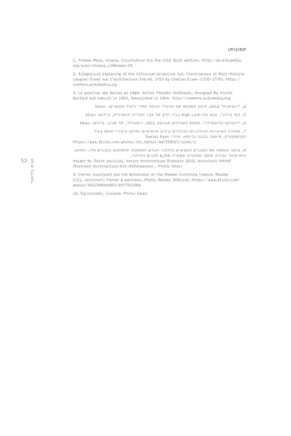 53 
תמונות: 
1. Thomas More, Utopia. Illustration for the 1516 first edition. http://de.wikipedia. 
org/wiki/Utopia_%28Roman%29 
2. Allegorical engraving of the Vitruvian primitive hut. Frontispiece of Marc-Antoine 
Laugier: Essai sur l'architecture 2nd ed. 1755 by Charles Eisen (1720-1778). http:// 
commons.wikimedia.org 
3. Le quartier des Halles en 1849. Artist Theodor Hoffbauer. Designed By Victor 
Baltard and rebuilt in 1863, Demolished in 1969. http://commons.wikimedia.org 
kkarc . 4. 'רעבתנות' 2014 . מיצב המבטא את ההעדר הנותר אחרי ניצול משאבים 
kkarc : בניו יורק אל עבר השדרה העשירית, צילום High Line- 5. נוף עירוני. מבט מה 
kkarc : 6. 'דופלקס ברוטשילד'. מחאת האוהלים אוגוסט 2011 , רוטשילד, תל אביב. צילום 
7. שמירת האיכויות העירוניות הכוללים עירוב שימושים ומרחב ציבורי תוסס בעיר 
Daniel Ryan : הקומפקטית, פיאצה נבונה ברומא. איור 
https://www.flickr.com/photos/its_daniel/447109317/sizes/l/ 
8. מיצב הממפה את המבנים הנטושים בהולנד וקורא לממשלה להשתמש במבנים אלו. המיצב 
הוא תוצר עבודת מחקר מתועדת שסקרה 4,326 מבנים בהולנד. 
Vacant NL Dutch pavilion, Venice Architecture Biennale 2010. Architect: RAAAF 
[Rietveld Architecture-Art-Affordances] . Photo: KKarc 
9. Center Courtyard and the Windtower at the Masdar Institute Campus, Masdar 
City. Architect: Foster & partners. Photo: Masdar Official. https://www.flickr.com/ 
photos/94219060@N03/8577531966 
10. Egilsstadir, Iceland. Photo: kkarc 
תגית כלימור 
