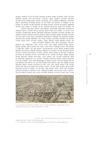 40 
צורנית, מערך תחבורתי פשוט והפרדה מובחנת לאזורים על פי שימושי הקרקע 
השונים: מגורים, תעסוק, פנאי ותנועה. המודרניזם היה בבואת התפיסה 
המדעית, שהתפתחה במאה ה 17- , שבמרכזה הגישה המכניסטית והרציונאלית. 
על פי השקפה זו העולם כולו פועל על פי חוקים מתמטיים מוחלטים. היקום 
מצטמצם לעקרונות פעולה וחוקים מכאניים ודטרמיניסטיים לפיהם כל פעולה 
או החלטה היא תוצר אירועים קודמים. על פי אמונה זו הטבע הוא מערכת 
רדוקטיבית המורכבת מחלקיקים אלמנטריים וכוחות הפועלים עליהם. 
ראוי לציין כי המודרניזם באדריכלות ובבינוי ערים התהווה דווקא בתקופה 
בה החשיבה המדעית התקדמה והתרחקה מתפישת העולם המכניסטית. החשיבה 
המדעית בתחילת המאה העשרים עסקה בהבנת מורכבת העולם, בתורת היחסות, 
ובמעבר מפישוט וחד משמעיות למורכבות ולעמימות. תכנון העיר המודרנית לא 
הפנים את החשיבה המדעית, שעברה כברת דרך מתפיסת העולם הרציונאלית, 
ובו זמנית התכחש לערכי מורשת העבר. התכנון העירוני הציע תכנון מוגדר 
וליניארי בחשיבתו, ללא יכולת התאמה לתמורות הזמן. 
הגישה המודרניסטית אמצה את רעיון יצירת העיר המושלמת של הרנסנס 
לטובת סדר חדש באמצעות יצירת העיר כ'אי' או החרבת הישן. תפיסת העולם 
המודרניסטית בנוסח שירת האינטרנציונל "עוֹלָם יָשָן עָדֵי הַיְּסוֹד נַחְרִימָה", 11 
להרוס את המרקם ,)Ville Voisin( 1925- ניכרת בתכניתו של לה קורבוזייה מ 
ההיסטורי בלב פריז לטובת החזון החדש. גישה זו ליוותה את התכנון העירוני 
במהלך המאה העשרים. במרכזי ערים שהתדרדרו פיזית וחברתית או באזורים 
בהם הביקושים לבנייה עלו באופן ניכר, המדיניות הביאה להריסת מבנים 
ומרקמים נושאי מורשת תרבותית מקומית ייחודית. בין הדוגמאות הבולטות הן 
סביב העיר האסורה בבייג'ין (Hutongs( הריסת המרקם העירוני של בתי החצרות 
Les Halles החל מ 1949- , עם ייסוד הרפובליקה העממית של סין, או הריסת שוק 
במרכז פריז בשנת 1971 . חזון העיר של לה קורבוזיה מהווה דוגמה מובהקת 
למודרניזם. תכנונו תמך באיזור, העמיד במרכז את המכונית וביטל את הרחוב 
המסורתי של הולכי הרגל לטובת מבני מגורים רבי קומות הזרועים במרחבים 
ירוקים. 12 שינוי מרחב העיר ממקום קומפקטי לעיר הנפרסת על שטחים נרחבים, 
ושינוי קנה המידה העירוני מהאדם למכונית ערערו את היסודות החברתיים של 
3. Le quartier des Halles en 1849. Artist Theodor Hoffbauer. Designed By Victor 
Baltard and rebuilt in 1863, Demolished in 1969. 
11 . 'האינטרנציונל', תרגום אברהם שלונסקי. מקור המילים 
Eugène Pottier (1871) L'Internationale 
12. Le corbusier, 1922, 'Ville Contemporaine' & 1930, 'La Ville radieuse'. 
קיימות עירונית - מורכבות ודינמיות מתמשכת 
 