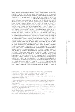 42 
הזמן. תפיסה זו מהווה חוליה בחשיבה הכוללת אודות עירוניות מקיימת, הרואה 
בתכנון מוטה סביבה מערכת דינמית המתמודדת עם מכלול הגורמים המגדירים 
עיר. המטרה היא רתימה ושילוב מערכת זו לטובת שיפור איכות חיי התושבים 
וליצירת סביבה בת קיימא. על פי גישה זו, מושם דגש רב על מציאת פתרון 
לערים הקיימות והפיכתן לערים מקיימות. 
קיימות עירונית מאכלסת מדפים רבים של ספרים ומאמרים בהיבטים שונים. 
מושגים רבים נקשרים לנושא: עירוניות מקיימת או בת קיימא, עיר אקולוגית, 
עיר ירוקה או עירוניות ירוקה. 16 קיימים מושגים המדגישים אספקט מסוים 
המהווה חלק מתכונות עיר מקיימת דוגמת: עיר קומפקטית, עיר חכמה, עיר 
עמידה )חוסן עירוני(, עיר מאופסת אנרגיה. 17 קיימות אסכולות תכנון התומכות 
בנושא דוגמת: ניו אורבניזם, עירוניות תבונתית, צמיחה חכמה, 18 או אסכולות 
המחברות בין תכנון ומדע. קיימים מושגים רבים Emergent Urbanism דוגמת 
המתייחסים לחלק ממרכיבי העיר המקיימת: עיר מעורבת שימושים, התחדשות 
עירונית, תכנון מוכוון הולך רגל, עיר ללא מכוניות. 19 מיקוד נוסף מתייחס 
לתהליכים בעיתיים הכרוכים בצמיחה העירונית בתחום הפיזי כזחילה העירונית 
או בתחום החברתי כג'נטריפיקציה. 20 מושגים נוספים מאומצים מתחום האקולוגיה 
כתהליכים להשגת קיימות עירונית או כמקור השראה: מערכת אקולוגית, מגוון 
ביולוגי, רצף אקולוגי, קהילות או חילוף חומרים. 21 ריבוי המושגים מעיד על 
הרבדים השונים של עירוניות מקיימת ועל הבינתחומיות המאפיינת את הנושא. 
הבנת מורכבות זו באה לידי ביטוי בשינוי הגישה לתכנון עירוני ממערכת 
סגורה וניתנת לחיזוי למערכת דינמית הנמצאת בהשתנות מתמדת. בשנות 
ה 60- העיר נתפסה לראשונה באופן רשמי כמערכת, המייצגת אוסף ייחודי של 
גופים הפועלים כמערכת סגורה, כאשר התכנון העירוני מספק מסגרת הנחיות 
המאפשרות שליטה. 22 המערכת הייתה פשוטה ובעלת יכולת להגיע בקלות לשיווי 
משקל. בשני העשורים האחרונים חלה התפקחות מתפיסה זו והתפתחה הבנה כי 
הערים בשל מורכבותן, ההשפעות החיצוניות עליהן והשפעתן על הסביבה, אינן 
חוזרות למצב של יציבות לאחר הפרעה או הפרה. הערים מובחנות כ'מערכות על' 
,)nested systems( המייצגות תת מערכות או מערכות מקננות )meta system) 
הנמצאות בתלות הדדית מתמשכת. 23 תת המערכות המרכיבות את המבנה השלם 
ויחסי הגומלין ביניהן מאפשרות או מונעות את התקדמות המערכת. מקנאלטי 24 
מציע חמש תת מערכות כאלה בעיר: מערכת כלכלית של הסדרים לסחר סחורות 
ושירותים, מערכת סביבתית הכוללת אלמנטים טבעיים של העיר, מערכת תשתיות 
המורכבת מרכיבים בנויים בעיר, מערכת ידע מבוססת למידה וחוויה של העיר 
ומערכת חברתית המושתת על מנהגים חברתיים, תרבות ואנשים. רוטמנס 25 מגדיר 
ומחדד את הצורך לראות בערים ,'complex adaptive systems'- את העיר כ 
16. Sustainable City, Eco-city, Urban Ecology, Green City, Green urbanism 
17. Compact City, Smart Cities, Resilient City, Zero-carbon city 
18. New Urbanism, Intelligent Urbanism(PIU), Smart growth 
19. Mixed-use development, Urban renewal, Pedestrian-oriented development, Car-free 
movement, EcoMobility 
20. Urban sprawl, Gentrification 
21. Ecosystem, Biodiversity, Ecological Succession, Communities or Metabolism 
22. Batty, M. (2011) Building a Science of Cities. UCL Working Papers Series: 
170, November. 
23. Eames,M., and Dixon, T. (2012) Visioning Retrofit Futures. EPSRC Retrofit 
Working paper 2012/1. www.retrofit2050.org.uk/sites/default/files/resources/ 
WP20121.pdf. Retrieved 3/2014 
24. McNulty, E. (2011) Leadership and Meta-System Challenges: A Literature 
Review and Synthesis. Lesley University. 
25. Rotmans, J. (2006) ‘A Complex Systems Approach for Sustainable Cities’, in 
Ruth, M.(ed) Smart Growth and Climate Change. Edward Elgar. 
קיימות עירונית - מורכבות ודינמיות מתמשכת 
 