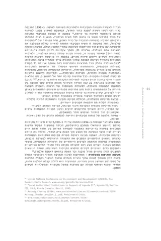 44 
הכרזה לעצירת הפגיעה הסביבתית ולמחויבות משותפת לשינוי. ב 1992- התכנסה 
בריו דה-ז'נירו ועידת 'פסגת כדור הארץ', הנחשבת לאירוע מכונן לשיתוף 
פעולה בינלאומי לפיתוח בר קיימא. 29 בפסגה זו הנושא הסביבתי ומקומה 
של העיר כמרכיב חשוב בו נכנסו ללב השיח הציבורי. מושגים רבים התפתחו 
ומרביתם התרכזו בהפחתת ההכבדה על כדור הארץ, תחת הכותרת של 'התחממות 
עולמית'. החל מתקופה זו השיח הסביבתי התפתח לראייה כוללת המשלבת את 
פרקטיקה עם ערכים תוך התייחסות לשלושת עמודי התווך: חברה, סביבה וכלכלה 
כמערכת אחת משולבת. אג'נדה 21 , מסמך עקרונות לחזון פיתוח בר-קיימא 
במאה ה 21- שאושר בפסגה זו, מתווה תכנית פעולה ברמה העולמית, הלאומית 
והמקומית לקידום ויישום פיתוח מקיים. במסמך זה מודגשת חשיבות הרשות 
המקומית בתהליך וקיימת הסכמה שחזון התכנית צריך להתחיל ברמה המקומית: 
"בשל העובדה שחלק ניכר מהבעיות והפתרונות בהם עוסקת אג'נדה 21 מקורם 
בפעילות המקומית, ההשתתפות ושיתוף הפעולה של הרשויות המקומיות 
מהווים גורם מכריע בהגשמת מטרותיה. הרשויות המקומיות מקימות, מתפעלות 
ומתחזקות תשתית כלכלית, חברתית וסביבתית... ומסייעות ביישום מדיניות 
סביבתית לאומית ומקומית. ככל שהרשות קרובה יותר אל התושבים, הם ממלאים 
תפקיד חיוני בחינוך וגיוס הציבור לפעילות המקדמת פיתוח בר קיימא." 30 )ת.כ.( 
כפי שהודגש באג'נדה 21 קנה המידה העירוני מהווה חולית קשר חשובה בין 
החלטות הממשלה והאזרח. לפעולות משותפות של הרשות והאזרח השפעה 
מיידית על המשתמשים בזכות מתן פתרונות מקומיים ורציפים המותאמים באופן 
ישיר לצרכים. קידום פיתוח בר קיימא ברשות המקומית מתאפשר הודות לשילוב 
דרגים שונים ולשיתוף הציבור בעשייה באמצעות הכלים הבאים: 
• קביעת מדיניות ממשלתית, הכוללת חקיקה ותקינה והמשלבת תמיכה כלכלית 
באמצעות הקלות מס והקצאת תקציבים ייעודיים. 
• ניסוח מדיניות מקומית המקדמת חינוך סביבתי, העדפת המרחב הציבורי 
על הפרטי, ייזום ותעדוף פרויקטים ירוקים וכינון תכניות המשמרות ערכים 
אקולוגיים תוך מיחזור ושימוש חוזר במשאבים. 
• צמיחה מלמטה של כוחות סביבתיים ודרישה להנחלת ערכים של צדק ואיכות 
סביבה. 
אמנת אלבורג 31 שנוסחה ב 1994- ונחתמה על ידי כ 2,700- ערים ורשויות מקומיות 
בעולם )הייצוג הישראלי מסתכם בירושלים(, הכירה בחשיבות תפקיד הרשות 
המקומית בפיתוח בר-קיימא כאמצעי לשמירת האיזון בין אורח ורמת חיים 
רצויים לבין כושר הנשיאה של הטבע תוך השגת צדק חברתי, כלכלה בת קיימא 
וקיימות סביבתית. האמנה מציגה רשימת מטרות מקיפות ואיכותיות המנוסחות 
כעשרה נושאים הוליסטיים המסבים את ההצהרה הרעיונית למערכת מובנית, 
המאפשרת גמישות והתאמה לצרכים הייחודיים של הרשויות המקומיות. נושאי 
המפתח באמנה יוצרים מצע רחב לפעולה מקיפה בכל תחומי החיים העירוניים 
ומספקים כלים יישומיים לקידום ומימוש הקיימות העירונית. עשרת הנושאים 
המוצגים להלן מהווים מודל מובנה ובר השגה בהתאם לאמנת אלבורג. 32 
תקינות ושקיפות ממשלתית - התחייבות לכינון והמרצת תהליך דמוקרטי הכולל 
פיתוח חזון משותף לטווח ארוך ובניית מערכת שיתוף הציבור בקבלת החלטות 
על בסיס רחב המייצג מגוון מגזרים. המחויבות היא להליך קבלת החלטות פתוח, 
אחראי ושקוף ושיתוף פעולה עם מערכות ממשל מקומיות וממשלתיות לקידום 
החזון. 
29. United Nations Conference on Environment and Development (UNCED), Rio 
Summit, Earth Summit. www.un.org/geninfo/bp/enviro.html 
30. “Local Authorities' Initiatives in Support of Agenda 21”, Agenda 21, Section 
III, 28.1, Rio de Janerio, Brazil, 1992. 
31. Aalborg Charter (1994), www.sustainablecities.eu/fileadmin/content/JOIN/ 
Aalborg_Charter_english_1_.pdf. Retrieved 6/2014. 
32. www.sustainablecities.eu/fileadmin/content/JOIN/ 
finaldraftaalborgcommitments_01.pdf. Retrieved 6/2014. 
קיימות עירונית - מורכבות ודינמיות מתמשכת 
 