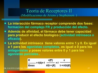 Teoria de Receptores II (Modificaciones de Ariens y Stephenson  ) La interacción fármaco receptor comprende dos fases:  formación del complejo FR y producción del efecto. Además de afinidad, el fármaco debe tener capacidad para producir el efecto biológico ( actividad intrínseca o eficacia ). La actividad intrínseca  tiene valores entre 1 y 0. Es igual a 1 para los  agonistas completos , es igual a 0 para los  antagonistas  y posee valores entre 0 y 1 para los  agonistas parciales. . DR. FAUSTO ZARUMA TORREZ 