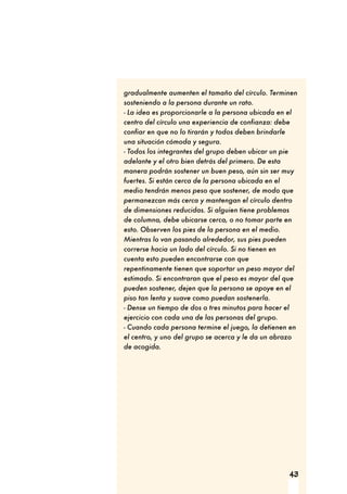 43
gradualmente aumenten el tamaño del círculo. Terminen
sosteniendo a la persona durante un rato.
- La idea es proporcionarle a la persona ubicada en el
centro del círculo una experiencia de confianza: debe
confiar en que no lo tirarán y todos deben brindarle
una situación cómoda y segura.
- Todos los integrantes del grupo deben ubicar un pie
adelante y el otro bien detrás del primero. De esta
manera podrán sostener un buen peso, aún sin ser muy
fuertes. Si están cerca de la persona ubicada en el
medio tendrán menos peso que sostener, de modo que
permanezcan más cerca y mantengan el círculo dentro
de dimensiones reducidas. Si alguien tiene problemas
de columna, debe ubicarse cerca, o no tomar parte en
esto. Observen los pies de la persona en el medio.
Mientras lo van pasando alrededor, sus pies pueden
correrse hacia un lado del círculo. Si no tienen en
cuenta esto pueden encontrarse con que
repentinamente tienen que soportar un peso mayor del
estimado. Si encontraran que el peso es mayor del que
pueden sostener, dejen que la persona se apoye en el
piso tan lenta y suave como puedan sostenerla.
- Dense un tiempo de dos o tres minutos para hacer el
ejercicio con cada una de las personas del grupo.
- Cuando cada persona termine el juego, la detienen en
el centro, y uno del grupo se acerca y le da un abrazo
de acogida.
 