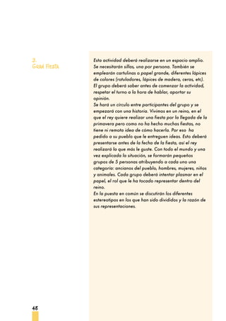 48
Esta actividad deberá realizarse en un espacio amplio.
Se necesitarán sillas, una por persona. También se
emplearán cartulinas o papel grande, diferentes lápices
de colores (rotuladores, lápices de madera, ceras, etc).
El grupo deberá saber antes de comenzar la actividad,
respetar el turno a la hora de hablar, aportar su
opinión.
Se hará un círculo entre participantes del grupo y se
empezará con una historia. Vivimos en un reino, en el
que el rey quiere realizar una fiesta por la llegada de la
primavera pero como no ha hecho muchas fiestas, no
tiene ni remota idea de cómo hacerla. Por eso ha
pedido a su pueblo que le entreguen ideas. Esto deberá
presentarse antes de la fecha de la fiesta, así el rey
realizará la que más le guste. Con todo el mundo y una
vez explicada la situación, se formarán pequeños
grupos de 5 personas atribuyendo a cada uno una
categoría: ancianos del pueblo, hombres, mujeres, niños
y animales. Cada grupo deberá intentar plasmar en el
papel, el rol que le ha tocado representar dentro del
reino.
En la puesta en común se discutirán los diferentes
estereotipos en los que han sido divididos y la razón de
sus representaciones.
3.
Gran fiesta
 