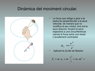 Dinàmica del moviment circular. La força que obliga a girar a la pedra és perpendicular a la seva velocitat, de manera que no modifica el seu mòdul, sinó sol la seva direcció, forçant la seva trajectòria a una circumferència (sense la força seria una recta) L'acceleració centrípeta: Aplicant la 2a llei de Newton  