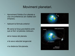 Moviment planetari. Aproximant l'òrbita d'un planeta a una circumferència (en realitat són el·lipses). Aplicant la fórmula anterior: Fc  seria la força gravitatòria amb què el Sol i el planeta s'atreuen. m  la massa del planeta. v  la seva velocitat tangencial. r  la distància Sol-planeta.  