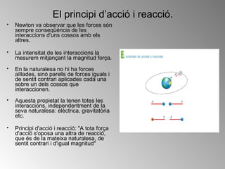 El principi d’acció i reacció. Newton va observar que les forces són sempre conseqüència de les interaccions d'uns cossos amb els altres. La intensitat de les interaccions la mesurem mitjançant la magnitud força. En la naturalesa no hi ha forces aïllades, sinó parells de forces iguals i de sentit contrari aplicades cada una sobre un dels cossos que interaccionen. Aquesta propietat la tenen totes les interaccions, independentment de la seva naturalesa: elèctrica, gravitatòria etc. Principi d'acció i reacció: "A tota força d'acció s'oposa una altra de reacció, que és de la mateixa naturalesa, de sentit contrari i d'igual magnitud"  