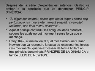 Després de la sèrie d'experiències anteriors, Galileo va arribar a la conclusió que va denominar PRINCIPI D'INÈRCIA:  "Si algun cos es mou, sense que res el toque i sense cap pertorbació, es mourà eternament seguint, a velocitat uniforme, una línia recta i uniforme"  . Aquest principi contradiu les antigues idees d'Aristòtil, segons les quals no pot moviment sense força que el mantinga.  L'any 1642, el mateix en el qual mor Galileo, neix Isaac Newton que va reprendre la tasca de relacionar les forces i els moviments, que va expressar de forma brillant en tres principis denominats PRINCIPIS DE LA DINÀMICA o també LLEIS DE NEWTON.  