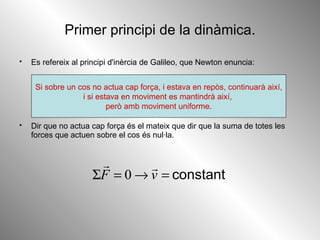 Primer principi de la dinàmica. Es refereix al principi d'inèrcia de Galileo, que Newton enuncia: Dir que no actua cap força és el mateix que dir que la suma de totes les forces que actuen sobre el cos és nul·la.  Si sobre un cos no actua cap força, i estava en repòs, continuarà així, i si estava en moviment es mantindrà així,  però amb moviment uniforme. 